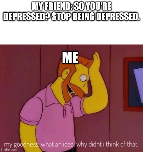 my goodness what an idea why didn't I think of that | MY FRIEND: SO YOU'RE DEPRESSED? STOP BEING DEPRESSED. ME | image tagged in my goodness what an idea why didn't i think of that | made w/ Imgflip meme maker