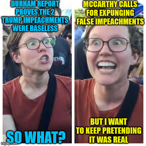Liberal virtual reality...  it's whatever their misleadia says it is... | DURHAM REPORT PROVES THE 2 TRUMP IMPEACHMENTS WERE BASELESS; MCCARTHY CALLS FOR EXPUNGING FALSE IMPEACHMENTS; BUT I WANT TO KEEP PRETENDING IT WAS REAL; SO WHAT? | image tagged in social justice warrior hypocrisy,virtual reality,triggered liberal,tds | made w/ Imgflip meme maker