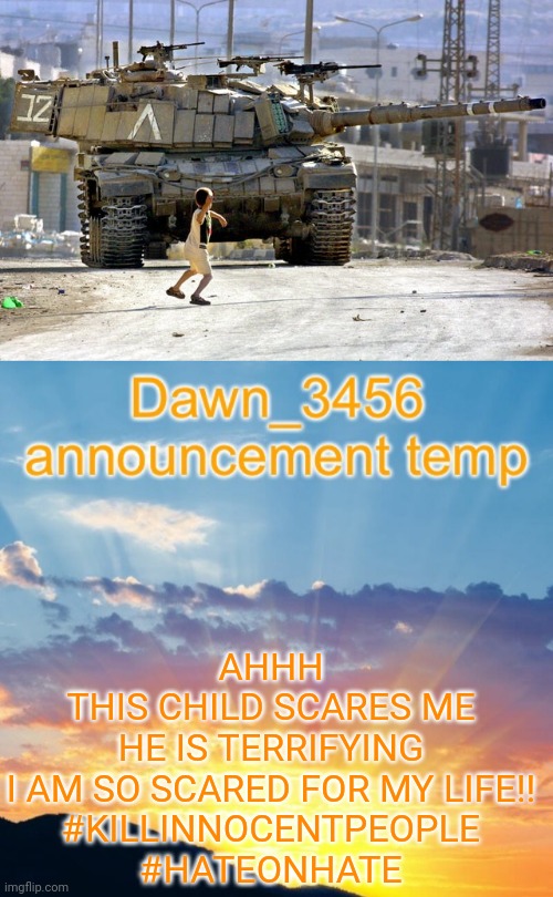 Dawn_3456 Announcement | AHHH
THIS CHILD SCARES ME
HE IS TERRIFYING

I AM SO SCARED FOR MY LIFE!!

#KILLINNOCENTPEOPLE
#HATEONHATE | made w/ Imgflip meme maker