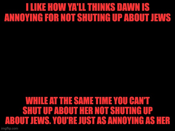 Just get back to shitposting please | I LIKE HOW YA'LL THINKS DAWN IS ANNOYING FOR NOT SHUTING UP ABOUT JEWS; WHILE AT THE SAME TIME YOU CAN'T SHUT UP ABOUT HER NOT SHUTING UP ABOUT JEWS. YOU'RE JUST AS ANNOYING AS HER | made w/ Imgflip meme maker