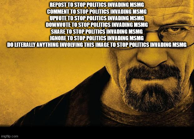 Read this title to stop politics invading MSMG | REPOST TO STOP POLITICS INVADING MSMG
COMMENT TO STOP POLITICS INVADING MSMG
UPVOTE TO STOP POLITICS INVADING MSMG
DOWNVOTE TO STOP POLITICS INVADING MSMG
SHARE TO STOP POLITICS INVADING MSMG
IGNORE TO STOP POLITICS INVADING MSMG
DO LITERALLY ANYTHING INVOLVING THIS IMAGE TO STOP POLITICS INVADING MSMG | image tagged in breaking bad,read these tags,to stop politics invading msmg | made w/ Imgflip meme maker