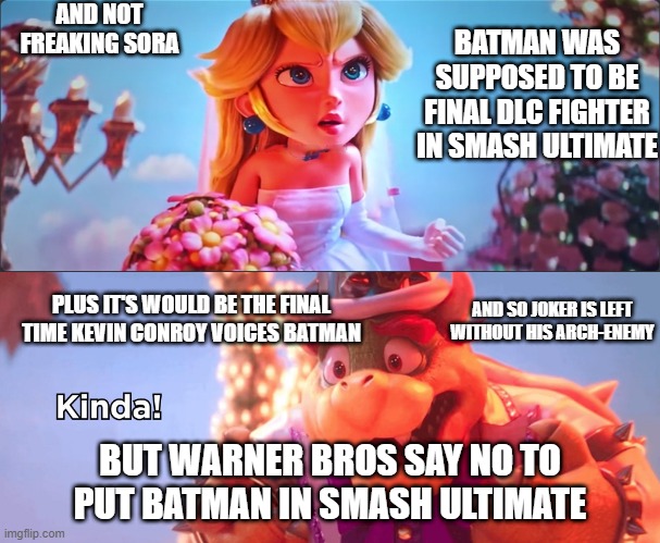 video game facts | AND NOT FREAKING SORA; BATMAN WAS SUPPOSED TO BE FINAL DLC FIGHTER IN SMASH ULTIMATE; AND SO JOKER IS LEFT WITHOUT HIS ARCH-ENEMY; PLUS IT'S WOULD BE THE FINAL TIME KEVIN CONROY VOICES BATMAN; BUT WARNER BROS SAY NO TO PUT BATMAN IN SMASH ULTIMATE | image tagged in kinda,batman,the joker,smash bros,warner bros,kingdom hearts | made w/ Imgflip meme maker