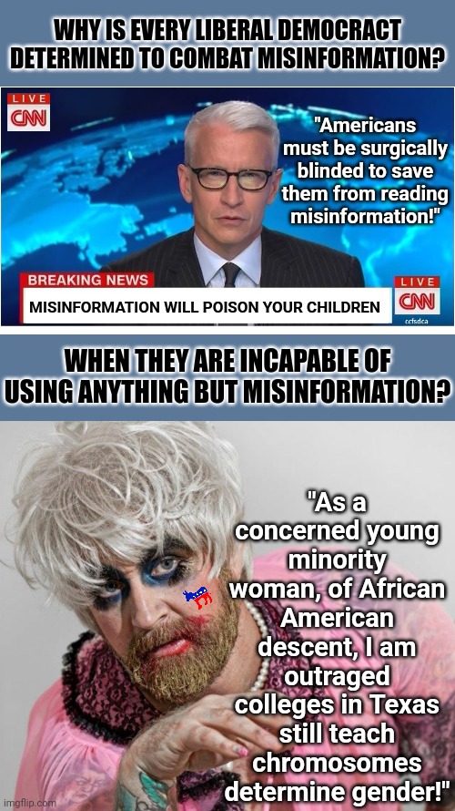 When misinformation is your only information, how can you be against it? | WHY IS EVERY LIBERAL DEMOCRACT DETERMINED TO COMBAT MISINFORMATION? "Americans must be surgically blinded to save them from reading misinformation!"; MISINFORMATION WILL POISON YOUR CHILDREN; "As a concerned young minority woman, of African American descent, I am outraged colleges in Texas still teach chromosomes determine gender!"; WHEN THEY ARE INCAPABLE OF USING ANYTHING BUT MISINFORMATION? | image tagged in cnn breaking news anderson cooper,misinformation,liberal logic,democrats,triggered,hypocrisy | made w/ Imgflip meme maker