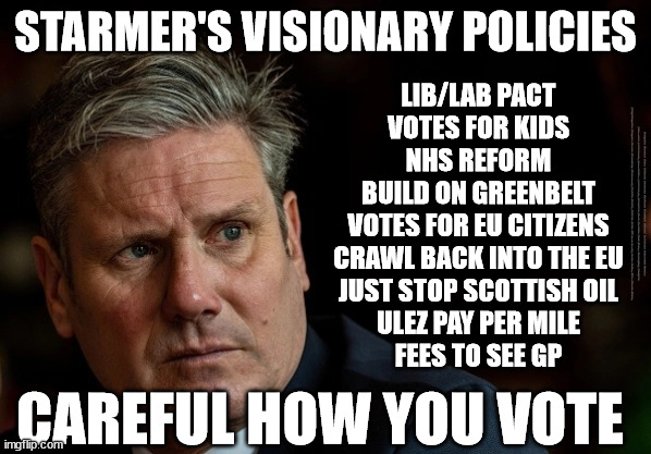 Starmer - visionary policies | STARMER'S VISIONARY POLICIES; LIB/LAB PACT
VOTES FOR KIDS
NHS REFORM
BUILD ON GREENBELT
VOTES FOR EU CITIZENS
CRAWL BACK INTO THE EU
JUST STOP SCOTTISH OIL
ULEZ PAY PER MILE
FEES TO SEE GP; #Immigration #Starmerout #Labour #JonLansman #wearecorbyn #KeirStarmer #DianeAbbott #McDonnell #cultofcorbyn #labourisdead #Momentum #labourracism #socialistsunday #nevervotelabour #socialistanyday #Antisemitism #Savile #SavileGate #Paedo #Worboys #GroomingGangs #Paedophile #IllegalImmigration #Immigrants #Invasion #StarmerResign #Starmeriswrong #SirSoftie #SirSofty #PatCullen #Cullen #RCN #nurse #nursing #strikes #SueGray #Blair #Steroids #Economy; CAREFUL HOW YOU VOTE | image tagged in starmerout getstarmerout,labourisdead,stop boats rwanda,illegal immigration,labour hate,cultofcorbyn | made w/ Imgflip meme maker