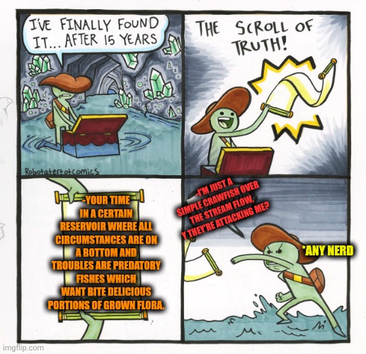 -With reckless jaws. | -YOUR TIME IN A CERTAIN RESERVOIR WHERE ALL CIRCUMSTANCES ARE ON A BOTTOM AND TROUBLES ARE PREDATORY FISHES WHICH WANT BITE DELICIOUS PORTIONS OF GROWN FLORA. -I'M JUST A SIMPLE CRAWFISH OVER THE STREAM FLOW, Y THEY'RE ATTACKING ME? *ANY NERD | image tagged in memes,the scroll of truth,prepare for trouble and make it double,reservoir dogs,fishing for upvotes,deep thoughts | made w/ Imgflip meme maker
