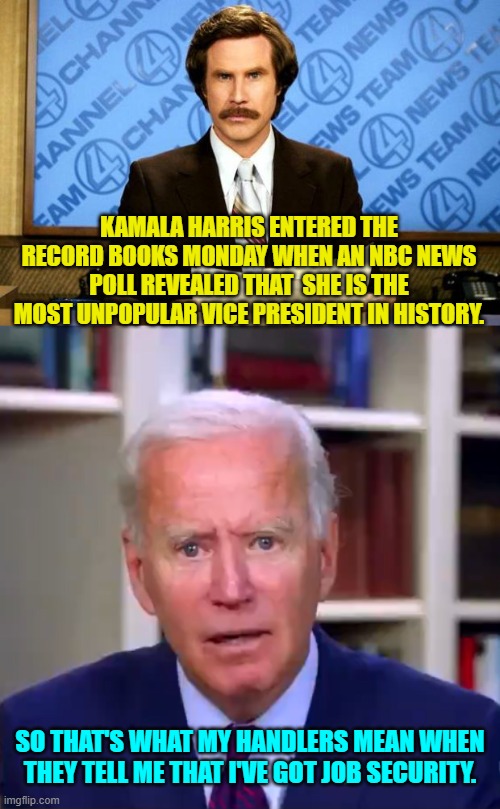 Relax Joe . . . you've got job security. | KAMALA HARRIS ENTERED THE RECORD BOOKS MONDAY WHEN AN NBC NEWS POLL REVEALED THAT  SHE IS THE MOST UNPOPULAR VICE PRESIDENT IN HISTORY. SO THAT'S WHAT MY HANDLERS MEAN WHEN THEY TELL ME THAT I'VE GOT JOB SECURITY. | image tagged in breaking news | made w/ Imgflip meme maker