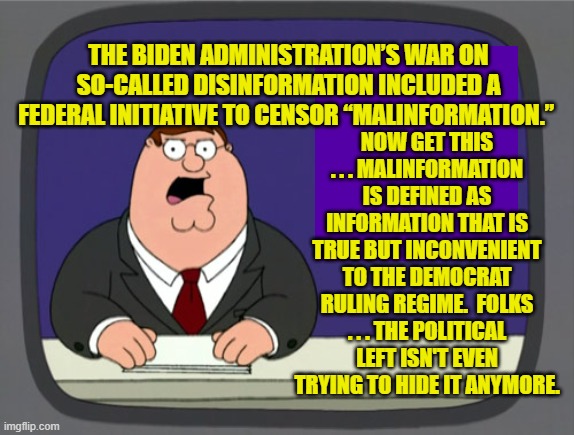 Not even trying to hide the real reason for their censorship of conservatives anymore. | NOW GET THIS . . . MALINFORMATION IS DEFINED AS INFORMATION THAT IS TRUE BUT INCONVENIENT TO THE DEMOCRAT RULING REGIME.  FOLKS . . . THE POLITICAL LEFT ISN'T EVEN TRYING TO HIDE IT ANYMORE. THE BIDEN ADMINISTRATION’S WAR ON SO-CALLED DISINFORMATION INCLUDED A FEDERAL INITIATIVE TO CENSOR “MALINFORMATION.” | image tagged in peter griffin news | made w/ Imgflip meme maker