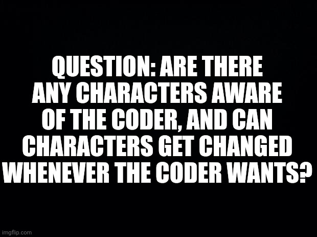 Black background | QUESTION: ARE THERE ANY CHARACTERS AWARE OF THE CODER, AND CAN CHARACTERS GET CHANGED WHENEVER THE CODER WANTS? | image tagged in black background,question | made w/ Imgflip meme maker