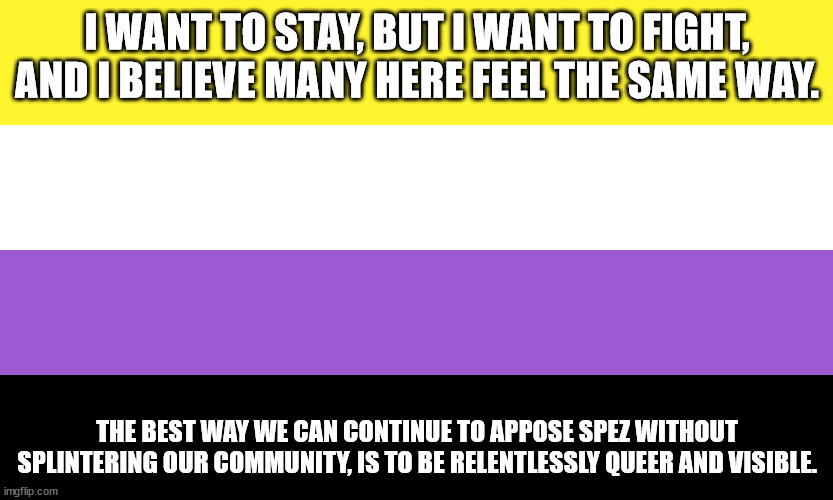 Nonbinary | I WANT TO STAY, BUT I WANT TO FIGHT, AND I BELIEVE MANY HERE FEEL THE SAME WAY. THE BEST WAY WE CAN CONTINUE TO APPOSE SPEZ WITHOUT SPLINTERING OUR COMMUNITY, IS TO BE RELENTLESSLY QUEER AND VISIBLE. | image tagged in nonbinary | made w/ Imgflip meme maker