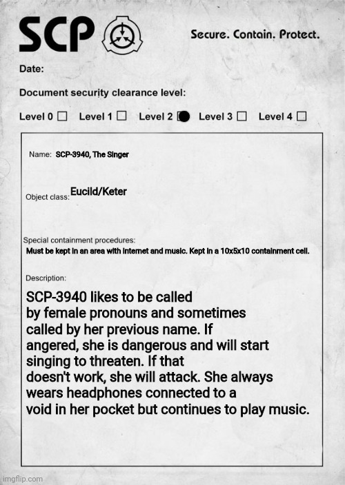 You are sent to interview her, wdyd? | SCP-3940, The Singer; Eucild/Keter; Must be kept in an area with internet and music. Kept in a 10x5x10 containment cell. SCP-3940 likes to be called by female pronouns and sometimes called by her previous name. If angered, she is dangerous and will start singing to threaten. If that doesn't work, she will attack. She always wears headphones connected to a void in her pocket but continues to play music. | image tagged in scp document,rp | made w/ Imgflip meme maker