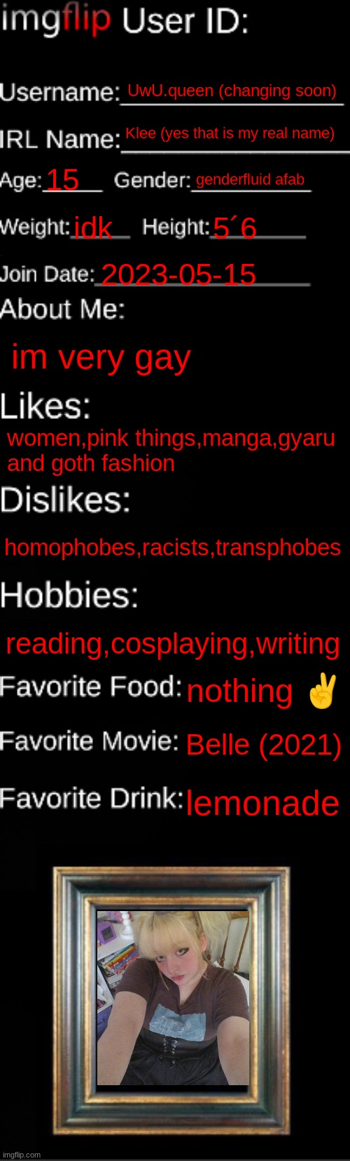 imgflip id <3 | UwU.queen (changing soon); Klee (yes that is my real name); 15; genderfluid afab; idk; 5´6; 2023-05-15; im very gay; women,pink things,manga,gyaru and goth fashion; homophobes,racists,transphobes; reading,cosplaying,writing; nothing ✌; Belle (2021); lemonade | image tagged in imgflip id card | made w/ Imgflip meme maker