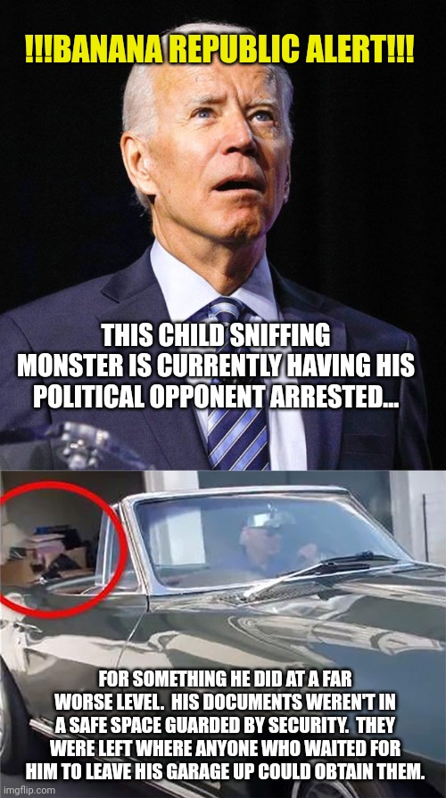 !!!BANANA REPUBLIC ALERT!!! THIS CHILD SNIFFING MONSTER IS CURRENTLY HAVING HIS POLITICAL OPPONENT ARRESTED... FOR SOMETHING HE DID AT A FAR WORSE LEVEL.  HIS DOCUMENTS WEREN'T IN A SAFE SPACE GUARDED BY SECURITY.  THEY WERE LEFT WHERE ANYONE WHO WAITED FOR HIM TO LEAVE HIS GARAGE UP COULD OBTAIN THEM. | image tagged in joe biden | made w/ Imgflip meme maker