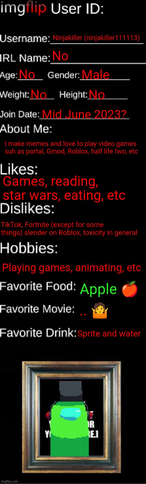 My id card | Ninjakiller (ninjakiller111113); No; No; Male; No; No; Mid June 2023? I make memes and love to play video games suh as portal, Gmod, Roblox, half life two, etc; Games, reading, star wars, eating, etc; TikTok, Fortnite (except for some things) slender on Roblox, toxicity in general; Playing games, animating, etc; Apple 🍎; .. 🤷; Sprite and water | image tagged in imgflip id card,ninjakiller,id | made w/ Imgflip meme maker