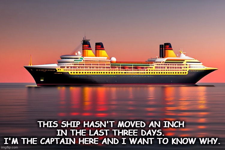 THIS SHIP HASN'T MOVED AN INCH 
IN THE LAST THREE DAYS. 
I'M THE CAPTAIN HERE AND I WANT TO KNOW WHY. | image tagged in ship,boat,ocean,captain | made w/ Imgflip meme maker