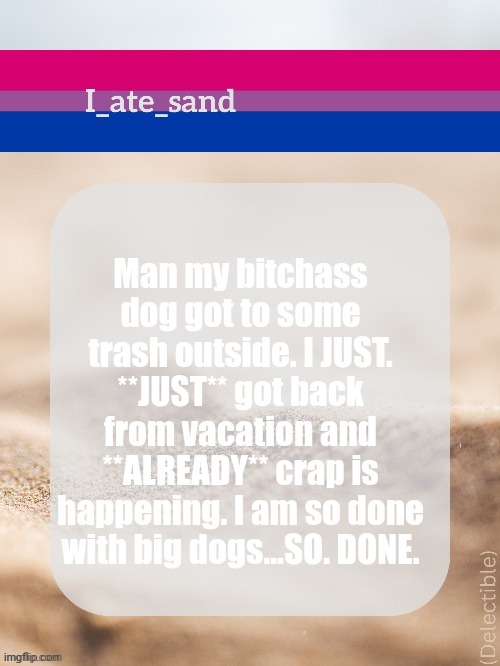 It was everywhere. | Man my bitchass dog got to some trash outside. I JUST. **JUST** got back from vacation and **ALREADY** crap is happening. I am so done with big dogs...SO. DONE. | image tagged in i_ate_sand's announcement template | made w/ Imgflip meme maker