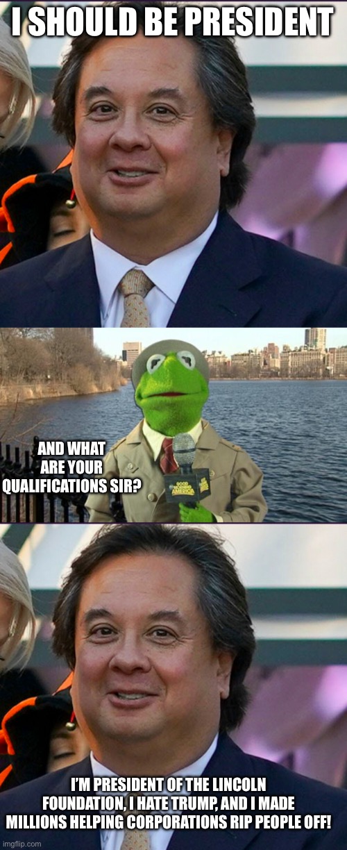 I SHOULD BE PRESIDENT; AND WHAT ARE YOUR QUALIFICATIONS SIR? I’M PRESIDENT OF THE LINCOLN FOUNDATION, I HATE TRUMP, AND I MADE MILLIONS HELPING CORPORATIONS RIP PEOPLE OFF! | image tagged in fat george conway,kermit news report | made w/ Imgflip meme maker