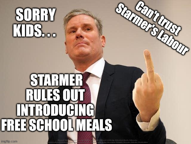 Labour - Starmer - free school meals | Can't trust 
Starmer's Labour; SORRY
KIDS. . . STARMER RULES OUT 
INTRODUCING 
FREE SCHOOL MEALS; #Starmerout #Labour #JonLansman #wearecorbyn #KeirStarmer #DianeAbbott #McDonnell #cultofcorbyn #labourisdead #Momentum #labourracism #socialistsunday #nevervotelabour #socialistanyday #Antisemitism #Savile #SavileGate #Paedo #Worboys #GroomingGangs #Paedophile #StarmerLies #LabourLies #FreeSchoolMeals | image tagged in labourisdead,cultofcorbyn,illegal immigration,stop boats  rwanda,starmerout getstarmerout,starmer lies | made w/ Imgflip meme maker