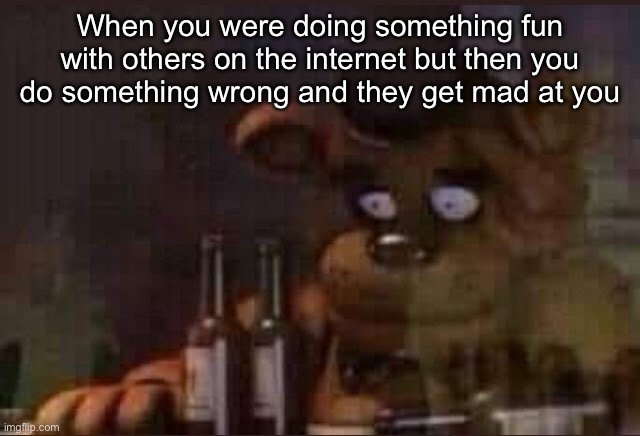 sad freddy | When you were doing something fun with others on the internet but then you do something wrong and they get mad at you | image tagged in sad freddy | made w/ Imgflip meme maker