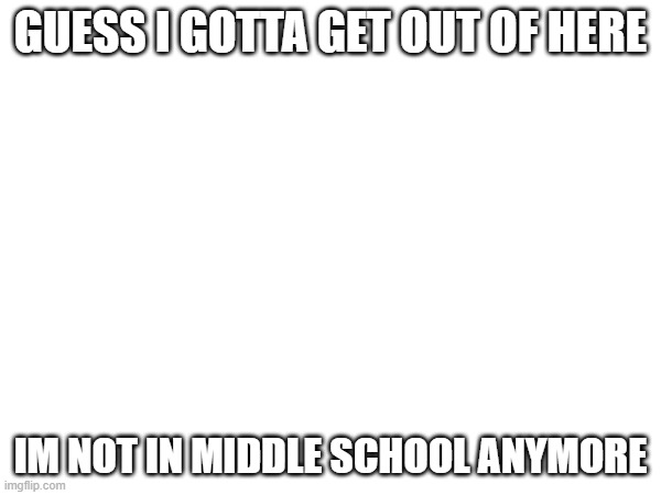 :_) | GUESS I GOTTA GET OUT OF HERE; IM NOT IN MIDDLE SCHOOL ANYMORE | made w/ Imgflip meme maker