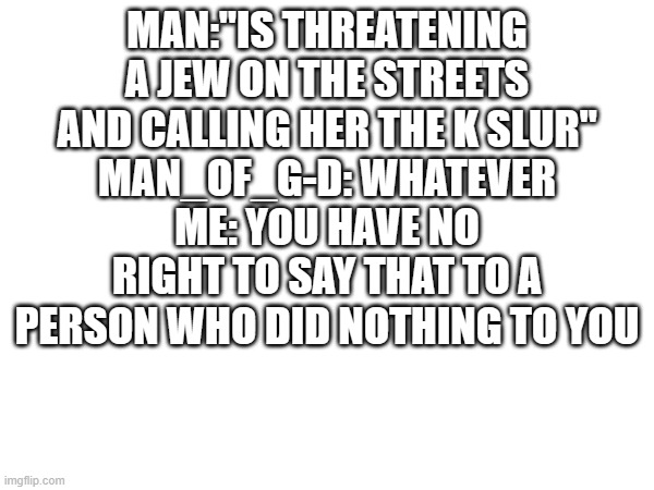 MAN:"IS THREATENING A JEW ON THE STREETS AND CALLING HER THE K SLUR"
MAN_OF_G-D: WHATEVER
ME: YOU HAVE NO RIGHT TO SAY THAT TO A PERSON WHO DID NOTHING TO YOU | made w/ Imgflip meme maker