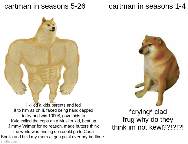 Buff Doge vs. Cheems Meme | cartman in seasons 5-26; cartman in seasons 1-4; i killed a kids parents and fed it to him as chilli, faked being handicapped to try and win 1000$, gave aids to Kyle,called the cops on a Muslim kid, beat up Jimmy Valmer for no reason, made butters think the world was ending so i could go to Casa Bonita and held my mom at gun point over my bedtime. *crying* clad frug why do they think im not kewl??!?!?! | image tagged in memes,buff doge vs cheems,south park,eric cartman,cartman | made w/ Imgflip meme maker