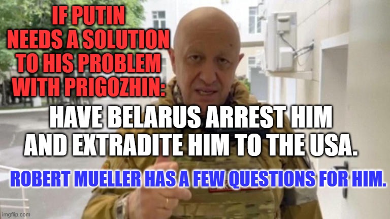 We know what he did with the IRA and "Trolls." He could tell us why. | IF PUTIN NEEDS A SOLUTION TO HIS PROBLEM WITH PRIGOZHIN:; HAVE BELARUS ARREST HIM AND EXTRADITE HIM TO THE USA. ROBERT MUELLER HAS A FEW QUESTIONS FOR HIM. | image tagged in politics | made w/ Imgflip meme maker