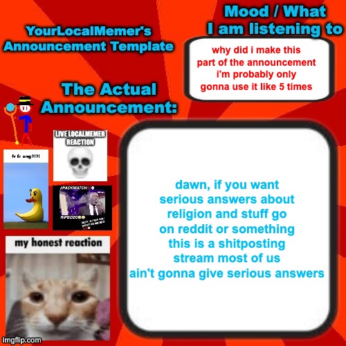 or maybe the politics stream idk | why did i make this part of the announcement i'm probably only gonna use it like 5 times; dawn, if you want serious answers about religion and stuff go on reddit or something this is a shitposting stream most of us ain't gonna give serious answers | image tagged in yourlocalmemer announcement temp 4 0 | made w/ Imgflip meme maker
