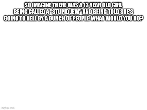 SO IMAGINE THERE WAS A 13 YEAR OLD GIRL BEING CALLED A "STUPID JEW" AND BEING TOLD SHE'S GOING TO HELL BY A BUNCH OF PEOPLE. WHAT WOULD YOU DO? | made w/ Imgflip meme maker
