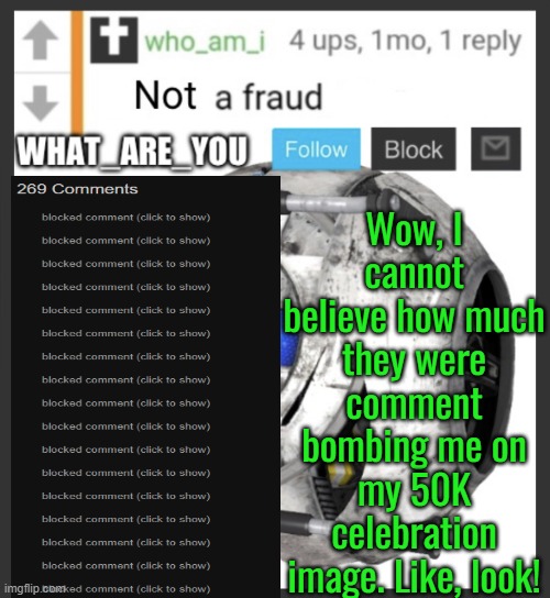 This has gone too far | Wow, I cannot believe how much they were comment bombing me on my 50K celebration image. Like, look! | image tagged in what_are_you announcement temp | made w/ Imgflip meme maker