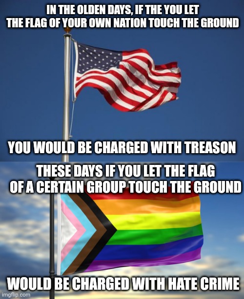 The gays are not oppressed, their flag is treated with more respect than the American flag | IN THE OLDEN DAYS, IF THE YOU LET THE FLAG OF YOUR OWN NATION TOUCH THE GROUND; YOU WOULD BE CHARGED WITH TREASON; THESE DAYS IF YOU LET THE FLAG OF A CERTAIN GROUP TOUCH THE GROUND; WOULD BE CHARGED WITH HATE CRIME | image tagged in us flag,lgbtq,liberal logic,gay pride,gay pride flag | made w/ Imgflip meme maker