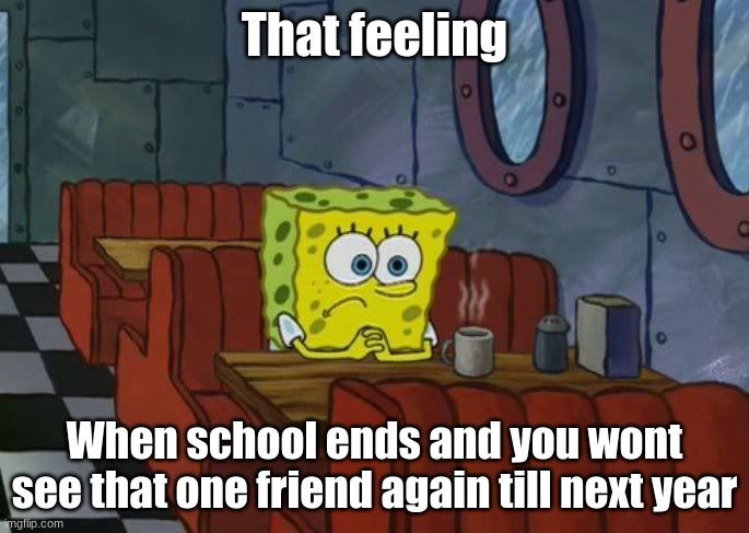Sad Spongebob | That feeling; When school ends and you wont see that one friend again till next year | image tagged in sad spongebob | made w/ Imgflip meme maker