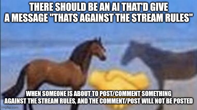 horse handshake my man | THERE SHOULD BE AN AI THAT'D GIVE A MESSAGE "THATS AGAINST THE STREAM RULES"; WHEN SOMEONE IS ABOUT TO POST/COMMENT SOMETHING AGAINST THE STREAM RULES, AND THE COMMENT/POST WILL NOT BE POSTED | image tagged in horse handshake my man | made w/ Imgflip meme maker