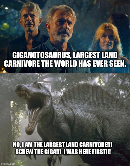 Largest land carnivore debate. | GIGANOTOSAURUS, LARGEST LAND CARNIVORE THE WORLD HAS EVER SEEN. NO, I AM THE LARGEST LAND CARNIVORE!!!  SCREW THE GIGA!!!  I WAS HERE FIRST!!! | image tagged in dinosaurs,jurassic park,jurassic world | made w/ Imgflip meme maker