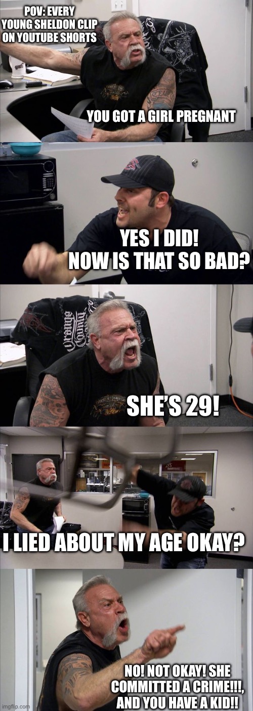 Totally true | POV: EVERY YOUNG SHELDON CLIP ON YOUTUBE SHORTS; YOU GOT A GIRL PREGNANT; YES I DID! NOW IS THAT SO BAD? SHE’S 29! I LIED ABOUT MY AGE OKAY? NO! NOT OKAY! SHE COMMITTED A CRIME!!!, AND YOU HAVE A KID!! | image tagged in memes,american chopper argument | made w/ Imgflip meme maker