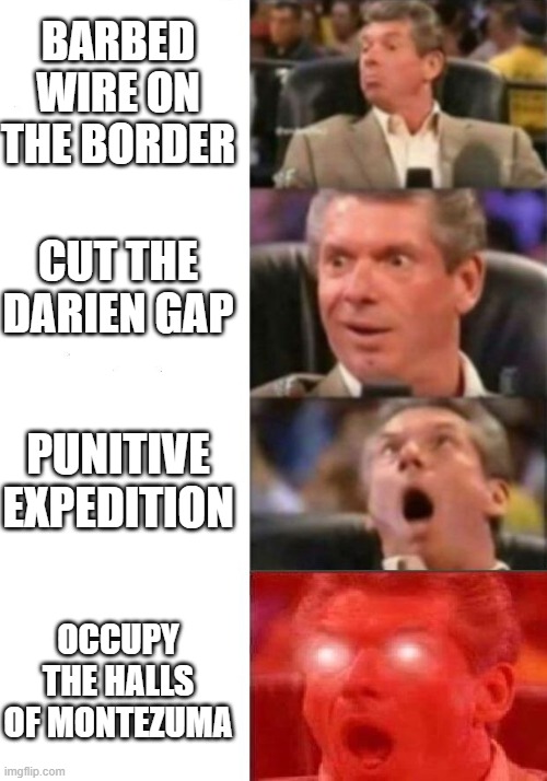 Immigration Policy With Mexico | BARBED WIRE ON THE BORDER; CUT THE DARIEN GAP; PUNITIVE EXPEDITION; OCCUPY THE HALLS OF MONTEZUMA | image tagged in mr mcmahon reaction | made w/ Imgflip meme maker
