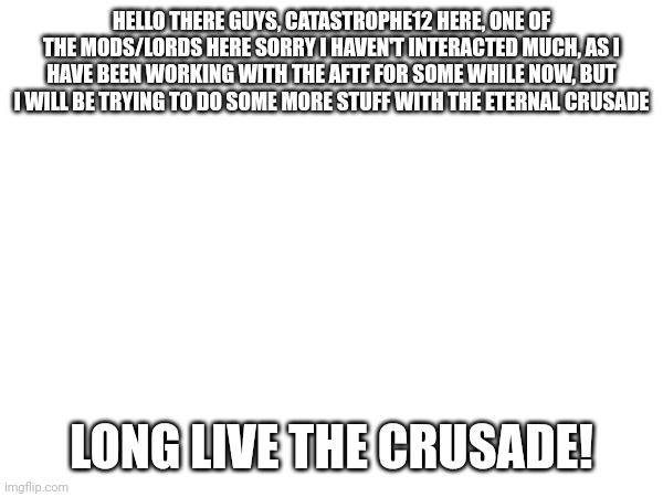 HELLO THERE GUYS, CATASTROPHE12 HERE, ONE OF THE MODS/LORDS HERE SORRY I HAVEN'T INTERACTED MUCH, AS I HAVE BEEN WORKING WITH THE AFTF FOR SOME WHILE NOW, BUT I WILL BE TRYING TO DO SOME MORE STUFF WITH THE ETERNAL CRUSADE; LONG LIVE THE CRUSADE! | made w/ Imgflip meme maker