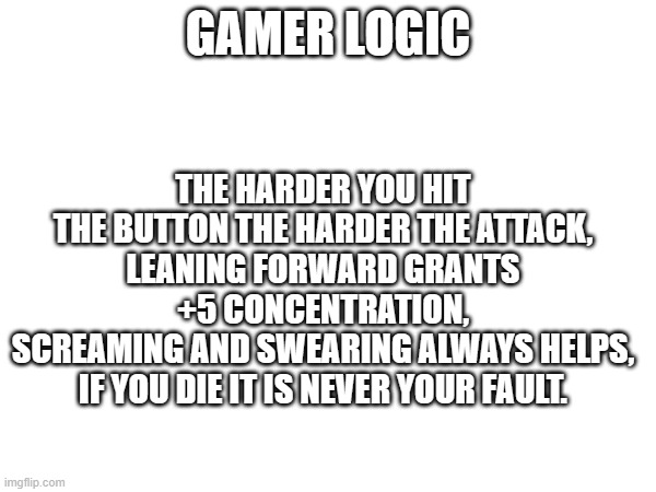 GAMER LOGIC; THE HARDER YOU HIT THE BUTTON THE HARDER THE ATTACK,
LEANING FORWARD GRANTS +5 CONCENTRATION,
SCREAMING AND SWEARING ALWAYS HELPS,
IF YOU DIE IT IS NEVER YOUR FAULT. | image tagged in funny | made w/ Imgflip meme maker