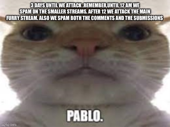 Time is getting closer | 3 DAYS UNTIL WE ATTACK .REMEMBER,UNTIL 12 AM WE SPAM ON THE SMALLER STREAMS. AFTER 12 WE ATTACK THE MAIN FURRY STREAM. ALSO WE SPAM BOTH THE COMMENTS AND THE SUBMISSIONS | image tagged in pablo | made w/ Imgflip meme maker