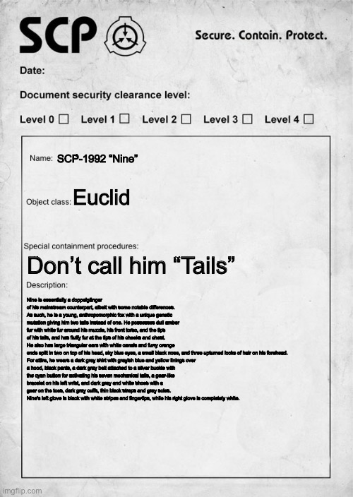 Not an RP I just made this because I felt like it | SCP-1992 “Nine”; Euclid; Don’t call him “Tails”; Nine is essentially a doppelgänger of his mainstream counterpart, albeit with some notable differences. As such, he is a young, anthropomorphic fox with a unique genetic mutation giving him two tails instead of one. He possesses dull amber fur with white fur around his muzzle, his front torso, and the tips of his tails, and has fluffy fur at the tips of his cheeks and chest. He also has large triangular ears with white canals and furry orange ends split in two on top of his head, sky blue eyes, a small black nose, and three upturned locks of hair on his forehead.

For attire, he wears a dark gray shirt with grayish blue and yellow linings over a hood, black pants, a dark gray belt attached to a silver buckle with the cyan button for activating his seven mechanical tails, a gear-like bracelet on his left wrist, and dark gray and white shoes with a gear on the toes, dark gray cuffs, thin black straps and gray soles. Nine's left glove is black with white stripes and fingertips, while his right glove is completely white. | image tagged in scp document | made w/ Imgflip meme maker