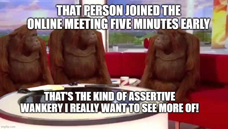 Early to the Teams meeting! | THAT PERSON JOINED THE ONLINE MEETING FIVE MINUTES EARLY; THAT'S THE KIND OF ASSERTIVE WANKERY I REALLY WANT TO SEE MORE OF! | image tagged in where monkey | made w/ Imgflip meme maker