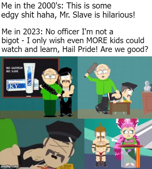 Did I forget to make it NSFW? I guess I'm not alone | Me in the 2000's: This is some edgy shit haha, Mr. Slave is hilarious! Me in 2023: No officer I'm not a bigot - I only wish even MORE kids could watch and learn, Hail Pride! Are we good? | image tagged in pride month,funny,south park,fetish | made w/ Imgflip meme maker