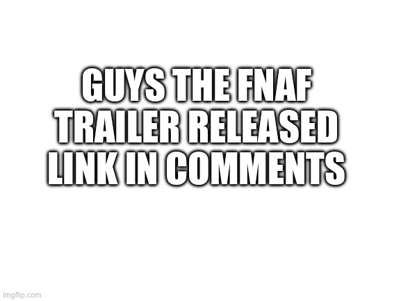 GO CHECK IT OUT | GUYS THE FNAF TRAILER RELEASED LINK IN COMMENTS | image tagged in blank white template | made w/ Imgflip meme maker