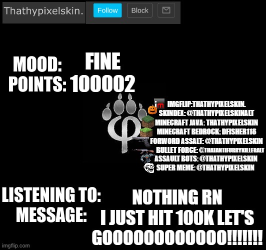 FINE
100002; NOTHING RN
I JUST HIT 100K LET'S GOOOOOOOOOOOO!!!!!!! | image tagged in thathypixelskin's mood thing | made w/ Imgflip meme maker