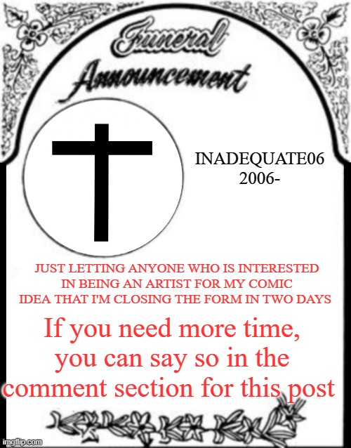 Obituary funeral announcement | INADEQUATE06
2006-; JUST LETTING ANYONE WHO IS INTERESTED IN BEING AN ARTIST FOR MY COMIC IDEA THAT I'M CLOSING THE FORM IN TWO DAYS; If you need more time, you can say so in the comment section for this post | image tagged in obituary funeral announcement | made w/ Imgflip meme maker