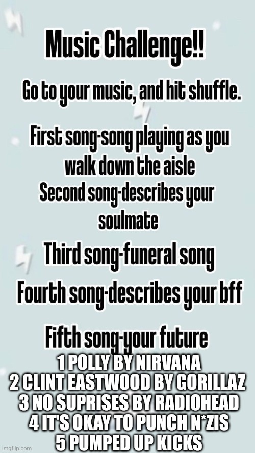 Why Is my future pumped up kicks | 1 POLLY BY NIRVANA

2 CLINT EASTWOOD BY GORILLAZ 

3 NO SUPRISES BY RADIOHEAD

4 IT'S OKAY TO PUNCH N*ZIS

5 PUMPED UP KICKS | image tagged in music challenge,im worried | made w/ Imgflip meme maker