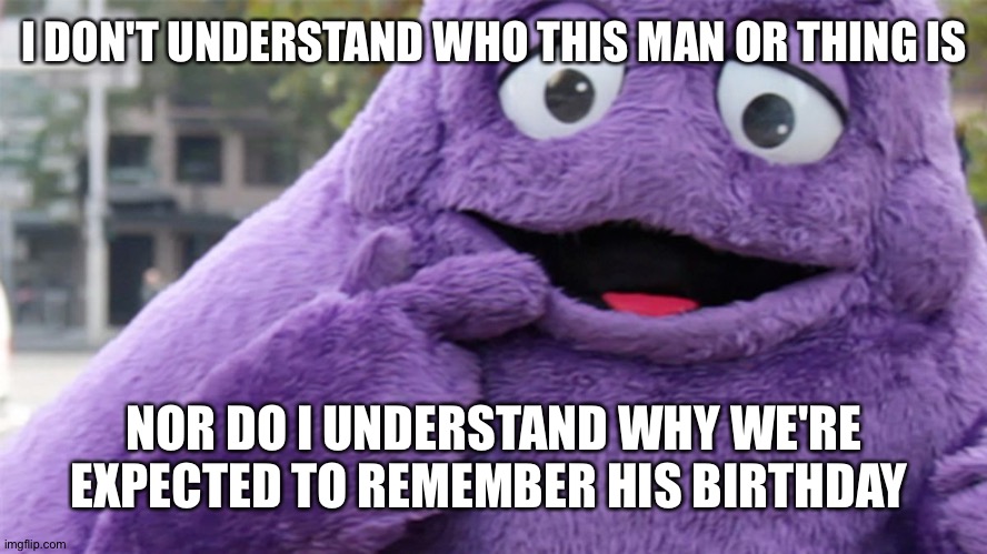 Grimace | I DON'T UNDERSTAND WHO THIS MAN OR THING IS; NOR DO I UNDERSTAND WHY WE'RE EXPECTED TO REMEMBER HIS BIRTHDAY | image tagged in grimace,birthday | made w/ Imgflip meme maker