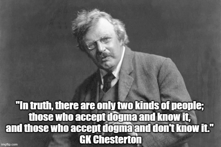 G.K.Chesterton: "There Are Only Two Kinds Of People..." | "In truth, there are only two kinds of people; 
those who accept dogma and know it, 
and those who accept dogma and don't know it." 
GK Chesterton | image tagged in dogma,doctrine,chesterton,gk chesterton,the jolly giant,there are only two kinds of people | made w/ Imgflip meme maker