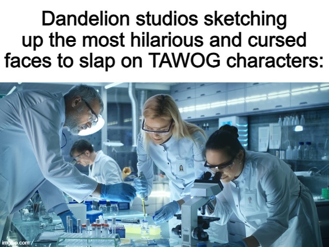 You can't deny, they execute this very well :D | Dandelion studios sketching up the most hilarious and cursed faces to slap on TAWOG characters: | image tagged in laboratory scientists | made w/ Imgflip meme maker