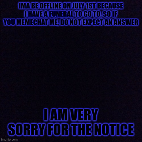 Black screen  | IMA BE OFFLINE ON JULY 1ST BECAUSE I HAVE A FUNERAL TO GO TO, SO IF YOU MEMECHAT ME, DO NOT EXPECT AN ANSWER; I AM VERY SORRY FOR THE NOTICE | made w/ Imgflip meme maker