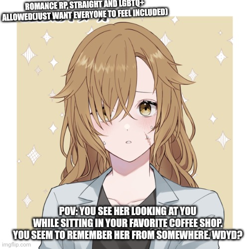 Rules in tags | ROMANCE RP, STRAIGHT AND LGBTQ+ ALLOWED(JUST WANT EVERYONE TO FEEL INCLUDED); POV: YOU SEE HER LOOKING AT YOU WHILE SITTING IN YOUR FAVORITE COFFEE SHOP. YOU SEEM TO REMEMBER HER FROM SOMEWHERE. WDYD? | image tagged in no killing her,pranks and jokes allowed,mild hurting is allowed,powers allowed i guess,3 powers maximum,where's the beef | made w/ Imgflip meme maker